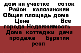 дом на участке 30 соток › Район ­ калязинский › Общая площадь дома ­ 73 › Цена ­ 1 600 000 - Все города Недвижимость » Дома, коттеджи, дачи продажа   . Бурятия респ.